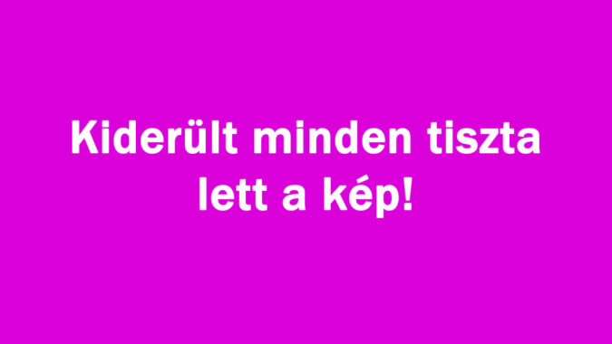 Kiderült minden tiszta lett a kép!